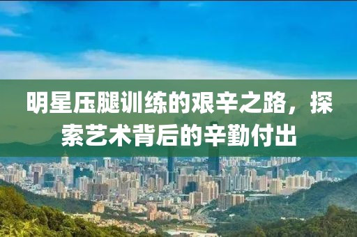 明星壓腿訓練的艱辛之路，探索藝術背后的辛勤付出